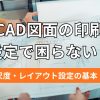 CAD図面の印刷設定で困らない！尺度・レイアウト設定の基本
