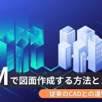 BIMで図面作成する方法とメリット!従来のCADとの違いも解説