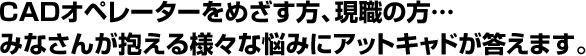 CADオペレーターをめざす方、現職の方… みなさんが抱える様々な悩みにアットキャドが答えます。